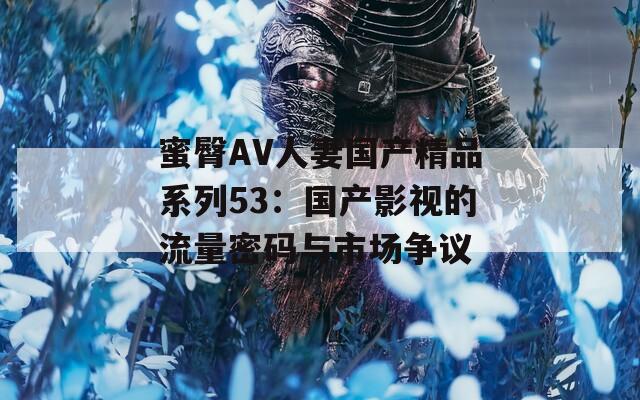 蜜臀AV人妻国产精品系列53：国产影视的流量密码与市场争议