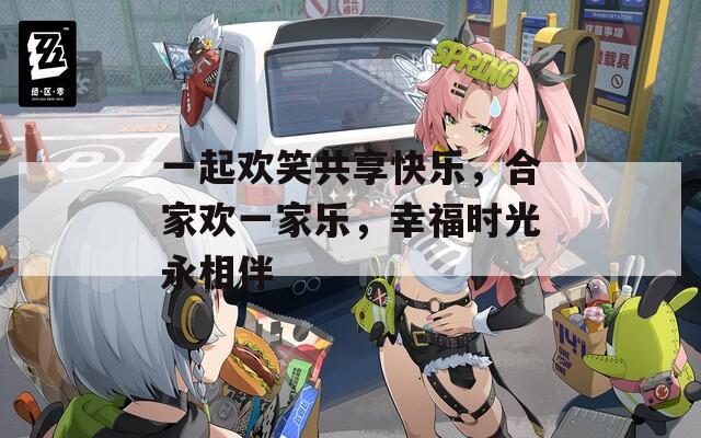 一起欢笑共享快乐，合家欢一家乐，幸福时光永相伴