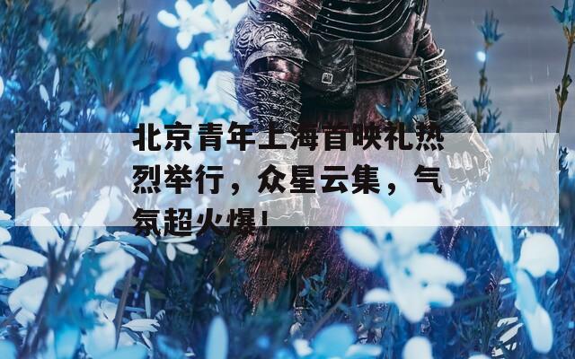 北京青年上海首映礼热烈举行，众星云集，气氛超火爆！