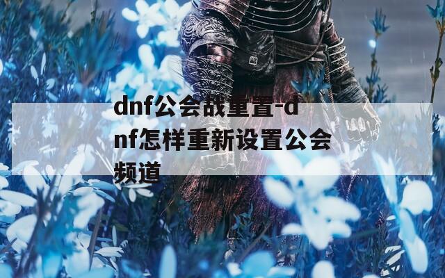 dnf公会战重置-dnf怎样重新设置公会频道