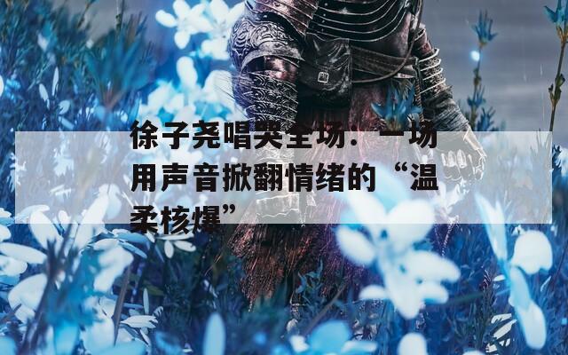 徐子尧唱哭全场：一场用声音掀翻情绪的“温柔核爆”