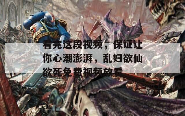 看完这段视频，保证让你心潮澎湃，乱妇欲仙欲死免费视频放看