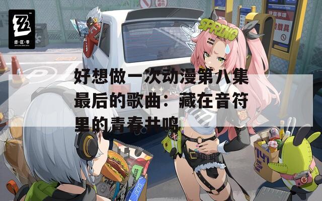 好想做一次动漫第八集最后的歌曲：藏在音符里的青春共鸣