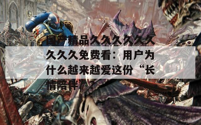 国产精品久久久久久久久久久免费看：用户为什么越来越爱这份“长情陪伴”？