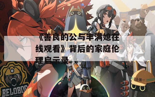 《善良的公与丰满媳在线观看》背后的家庭伦理启示录