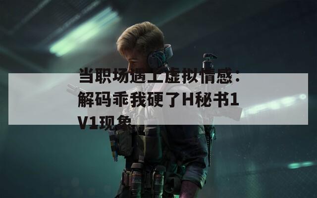 当职场遇上虚拟情感：解码乖我硬了H秘书1V1现象