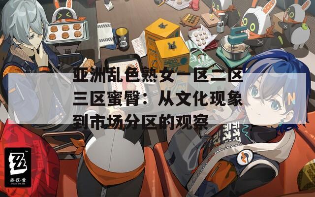 亚洲乱色熟女一区二区三区蜜臀：从文化现象到市场分区的观察