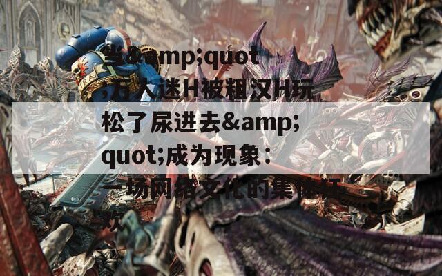 当&quot;万人迷H被粗汉H玩松了尿进去&quot;成为现象：一场网络文化的集体狂欢