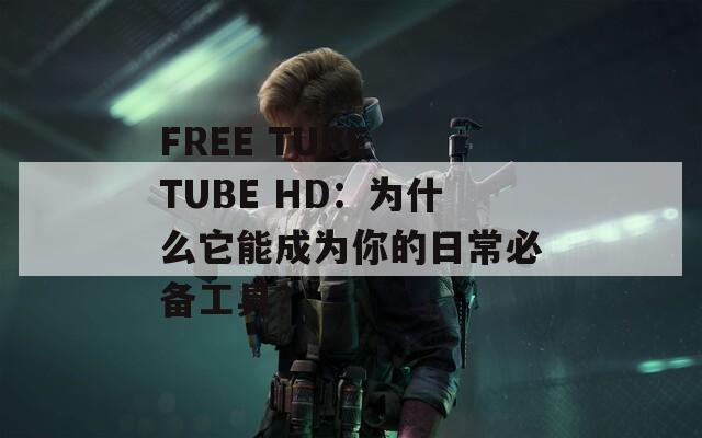 FREE TUBE TUBE HD：为什么它能成为你的日常必备工具？