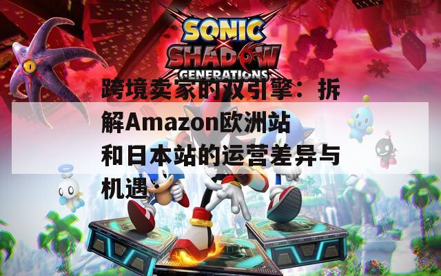 跨境卖家的双引擎：拆解Amazon欧洲站和日本站的运营差异与机遇