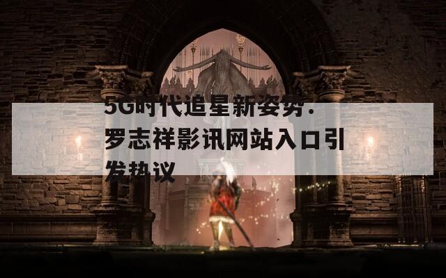 5G时代追星新姿势：罗志祥影讯网站入口引发热议