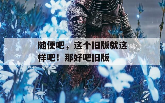 随便吧，这个旧版就这样吧！那好吧旧版