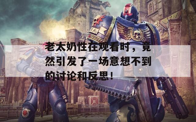 老太奶性在观看时，竟然引发了一场意想不到的讨论和反思！