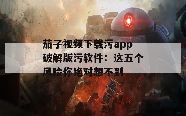 茄子视频下载污app破解版污软件：这五个风险你绝对想不到