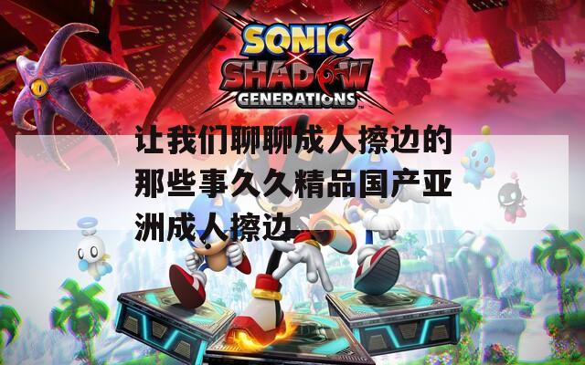 让我们聊聊成人擦边的那些事久久精品国产亚洲成人擦边