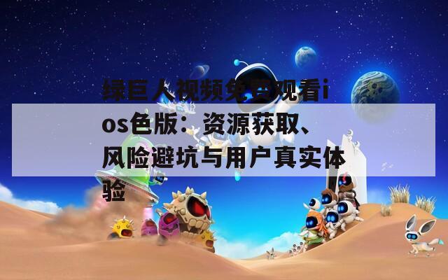 绿巨人视频免费观看ios色版：资源获取、风险避坑与用户真实体验