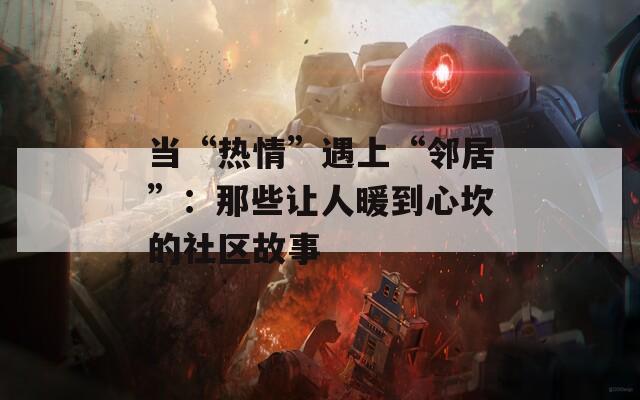 当“热情”遇上“邻居”：那些让人暖到心坎的社区故事