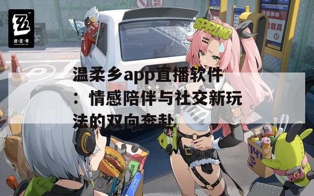 温柔乡app直播软件：情感陪伴与社交新玩法的双向奔赴