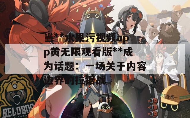 当**水果污视频app黄无限观看版**成为话题：一场关于内容边界的拉锯战