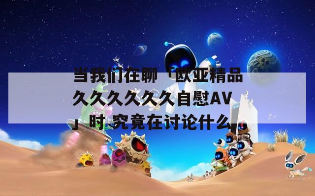 当我们在聊「欧亚精品久久久久久久自慰AV」时 究竟在讨论什么