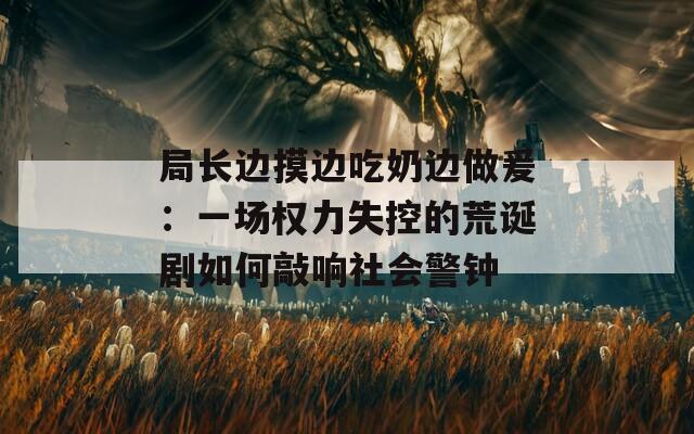 局长边摸边吃奶边做爰：一场权力失控的荒诞剧如何敲响社会警钟