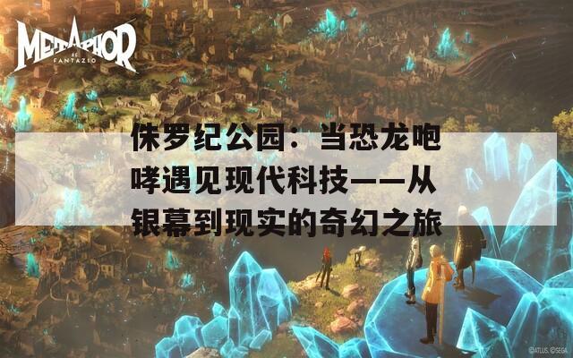 侏罗纪公园：当恐龙咆哮遇见现代科技——从银幕到现实的奇幻之旅