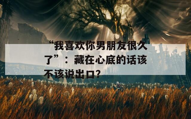 “我喜欢你男朋友很久了”：藏在心底的话该不该说出口？