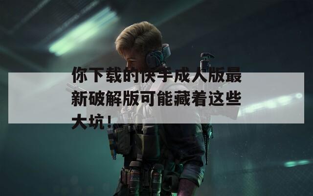 你下载的快手成人版最新破解版可能藏着这些大坑！