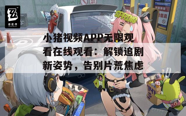 小猪视频APP无限观看在线观看：解锁追剧新姿势，告别片荒焦虑！