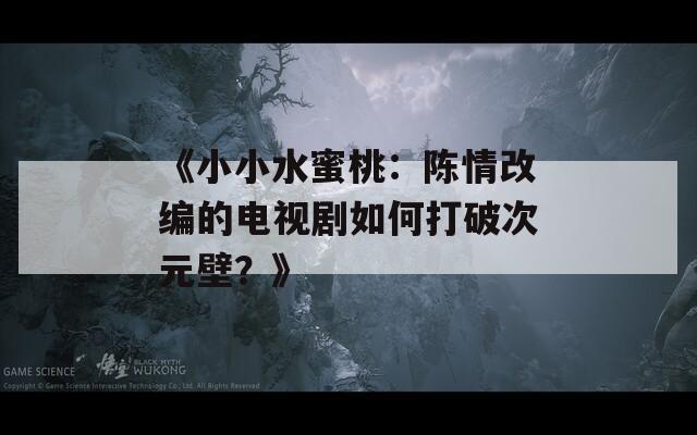 《小小水蜜桃：陈情改编的电视剧如何打破次元壁？》