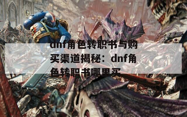 dnf角色转职书与购买渠道揭秘：dnf角色转职书哪里买